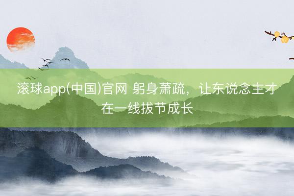 滚球app(中国)官网 躬身萧疏，让东说念主才在一线拔节成长