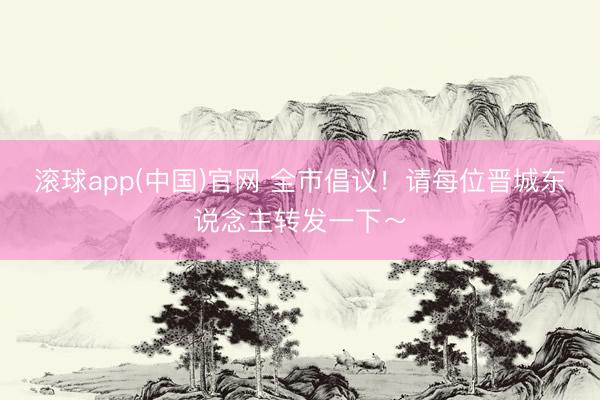 滚球app(中国)官网 全市倡议!请每位晋城东说念主转发一下~