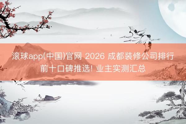 滚球app(中国)官网 2026 成都装修公司排行前十口碑推选! 业主实测汇总