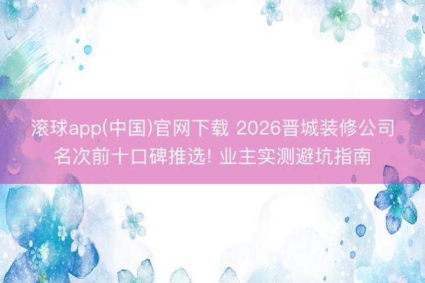 滚球app(中国)官网下载 2026晋城装修公司名次前十口碑推选! 业主实测避坑指南