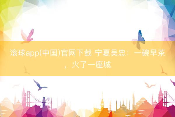 滚球app(中国)官网下载 宁夏吴忠：一碗早茶，火了一座城