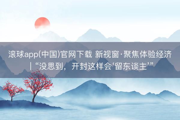 滚球app(中国)官网下载 新视窗·聚焦体验经济｜“没思到，开封这样会‘留东谈主’”