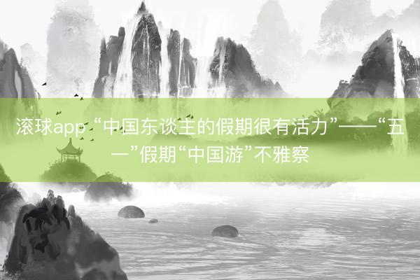 滚球app “中国东谈主的假期很有活力”——“五一”假期“中国游”不雅察