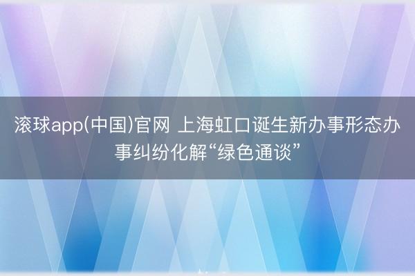 滚球app(中国)官网 上海虹口诞生新办事形态办事纠纷化解“绿色通谈”