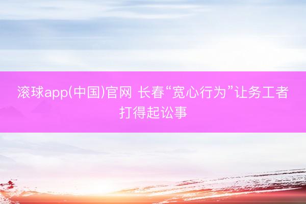 滚球app(中国)官网 长春“宽心行为”让务工者打得起讼事