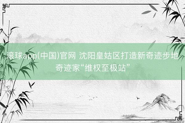 滚球app(中国)官网 沈阳皇姑区打造新奇迹步地奇迹家“维权至极站”