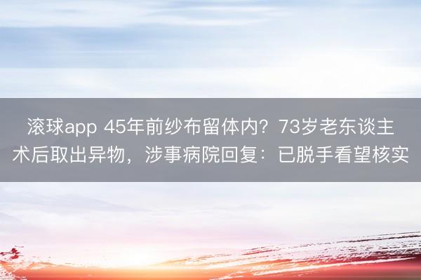 滚球app 45年前纱布留体内？73岁老东谈主术后取出异物，涉事病院回复：已脱手看望核实