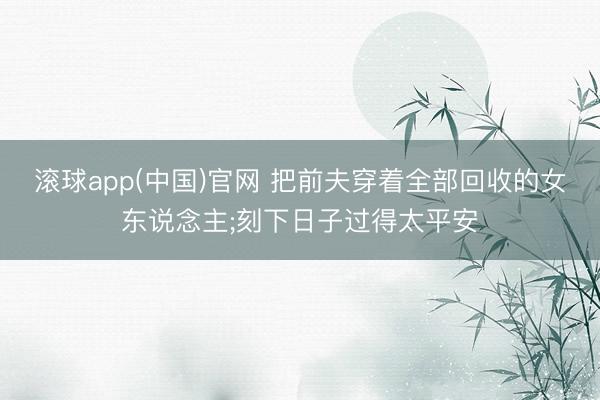 滚球app(中国)官网 把前夫穿着全部回收的女东说念主;刻下日子过得太平安