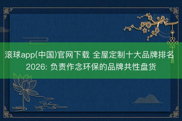 滚球app(中国)官网下载 全屋定制十大品牌排名 2026: 负责作念环保的品牌共性盘货