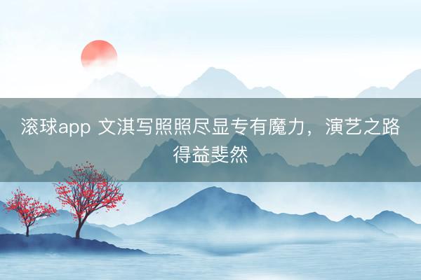 滚球app 文淇写照照尽显专有魔力，演艺之路得益斐然