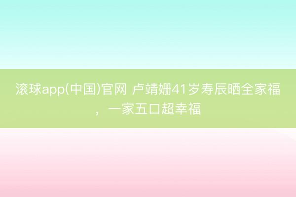 滚球app(中国)官网 卢靖姗41岁寿辰晒全家福，一家五口超幸福