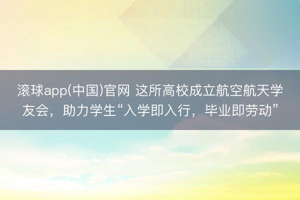 滚球app(中国)官网 这所高校成立航空航天学友会，助力学生“入学即入行，毕业即劳动”
