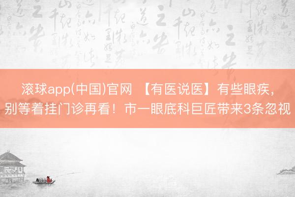 滚球app(中国)官网 【有医说医】有些眼疾，别等着挂门诊再看！市一眼底科巨匠带来3条忽视
