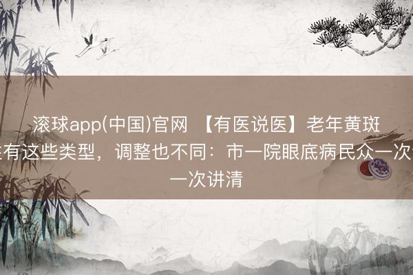 滚球app(中国)官网 【有医说医】老年黄斑变性有这些类型，调整也不同：市一院眼底病民众一次讲清