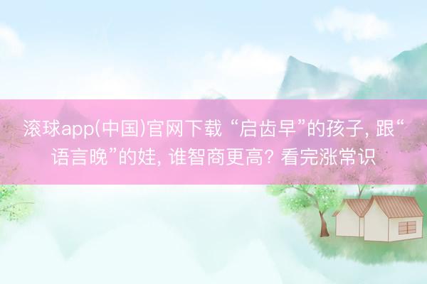 滚球app(中国)官网下载 “启齿早”的孩子， 跟“语言晚”的娃， 谁智商更高? 看完涨常识