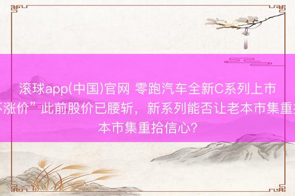 滚球app(中国)官网 零跑汽车全新C系列上市“加量不涨价” 此前股价已腰斩，新系列能否让老本市集重拾信心？