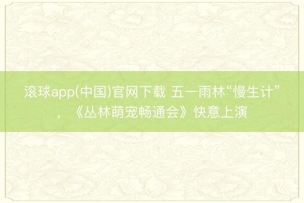 滚球app(中国)官网下载 五一雨林“慢生计”，《丛林萌宠畅通会》快意上演