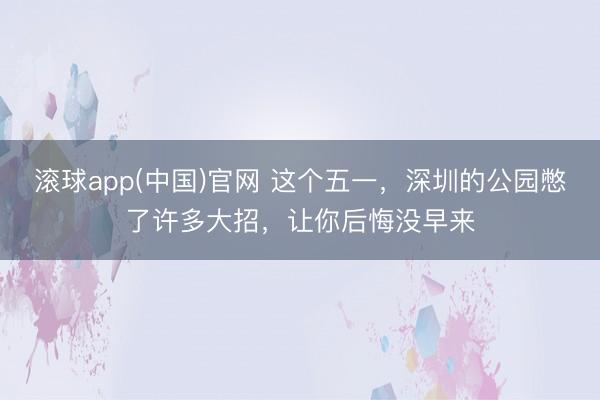 滚球app(中国)官网 这个五一，深圳的公园憋了许多大招，让你后悔没早来