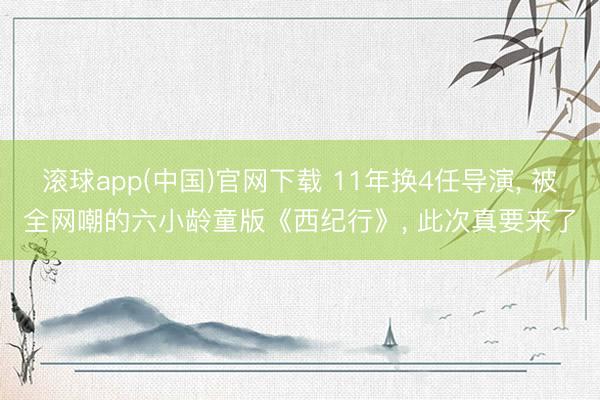 滚球app(中国)官网下载 11年换4任导演， 被全网嘲的六小龄童版《西纪行》， 此次真要来了
