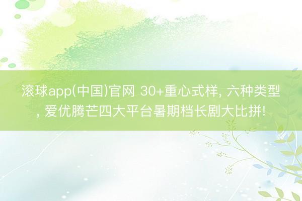 滚球app(中国)官网 30+重心式样， 六种类型， 爱优腾芒四大平台暑期档长剧大比拼!