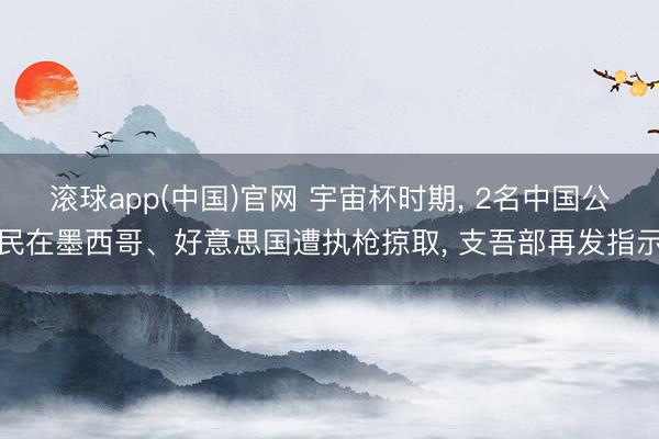 滚球app(中国)官网 宇宙杯时期， 2名中国公民在墨西哥、好意思国遭执枪掠取， 支吾部再发指示