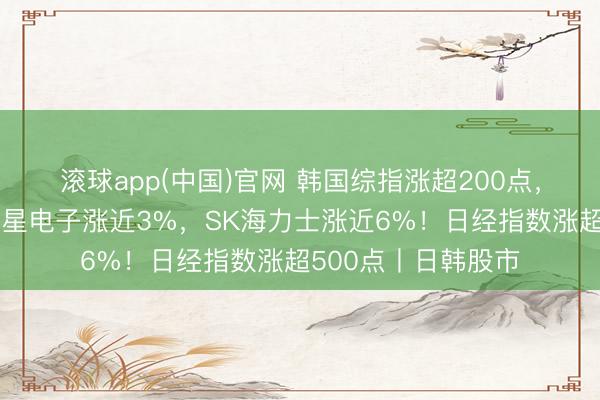 滚球app(中国)官网 韩国综指涨超200点，再创历史新高，三星电子涨近3%，SK海力士涨近6%！日经指数涨超500点丨日韩股市