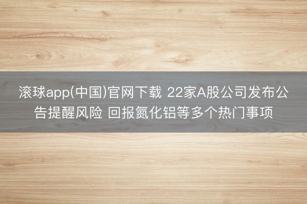 滚球app(中国)官网下载 22家A股公司发布公告提醒风险 回报氮化铝等多个热门事项