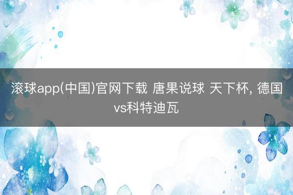 滚球app(中国)官网下载 唐果说球 天下杯， 德国vs科特迪瓦