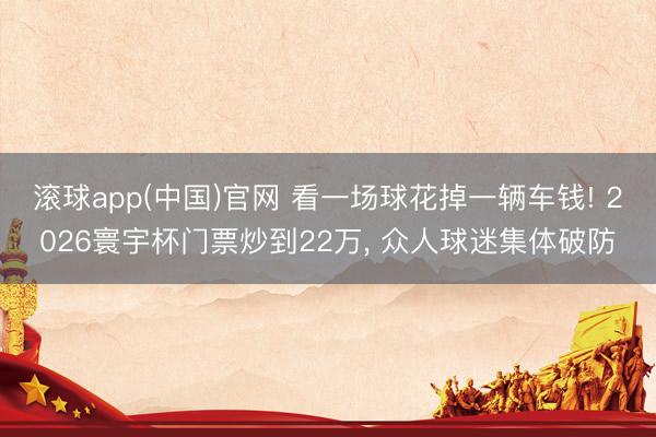 滚球app(中国)官网 看一场球花掉一辆车钱! 2026寰宇杯门票炒到22万， 众人球迷集体破防