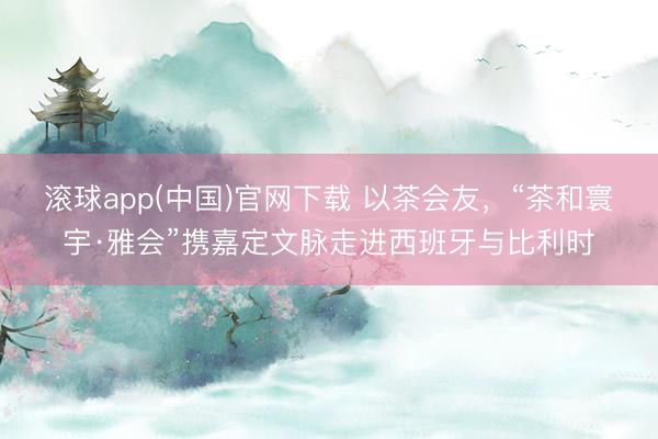 滚球app(中国)官网下载 以茶会友,“茶和寰宇·雅会”携嘉定文脉走进西班牙与比利时
